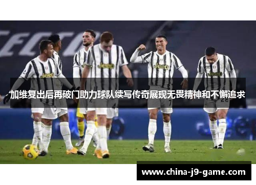 加维复出后再破门助力球队续写传奇展现无畏精神和不懈追求