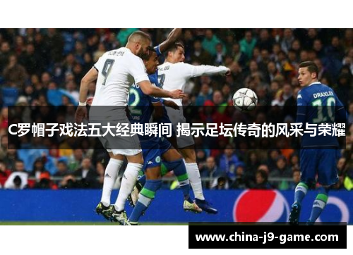 C罗帽子戏法五大经典瞬间 揭示足坛传奇的风采与荣耀