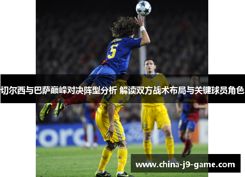 切尔西与巴萨巅峰对决阵型分析 解读双方战术布局与关键球员角色
