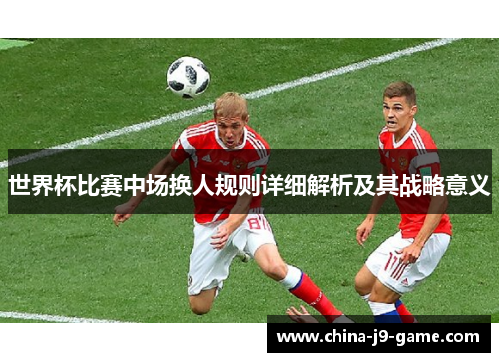 世界杯比赛中场换人规则详细解析及其战略意义