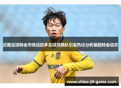 近期足球转会市场活跃多名球员换队引发热议分析最新转会动态 近期足球转会市场活跃多名球员换队引发热议分析最新转会动态