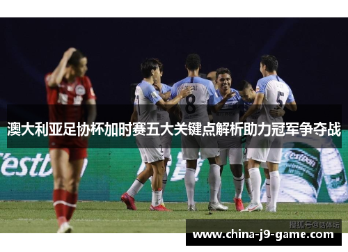 澳大利亚足协杯加时赛五大关键点解析助力冠军争夺战 澳大利亚足协杯加时赛五大关键点解析助力冠军争夺战