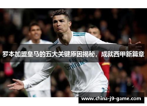 罗本加盟皇马的五大关键原因揭秘，成就西甲新篇章