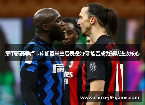 意甲新赛季卢卡库加盟米兰后表现如何 能否成为球队进攻核心 意甲新赛季卢卡库加盟米兰后表现如何 能否成为球队进攻核心