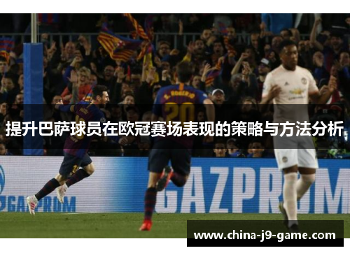 提升巴萨球员在欧冠赛场表现的策略与方法分析 提升巴萨球员在欧冠赛场表现的策略与方法分析