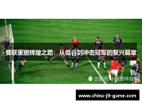 曼联重塑辉煌之路：从低谷到冲击冠军的复兴篇章