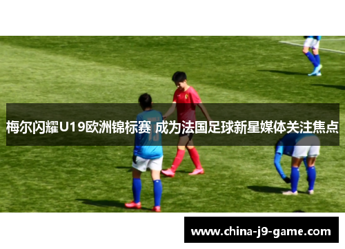 梅尔闪耀U19欧洲锦标赛 成为法国足球新星媒体关注焦点