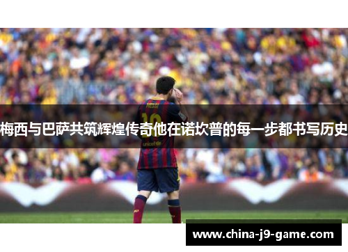 梅西与巴萨共筑辉煌传奇他在诺坎普的每一步都书写历史