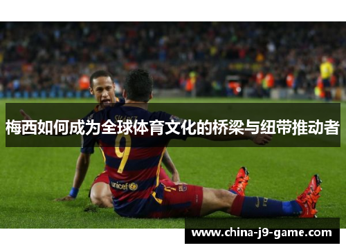 梅西如何成为全球体育文化的桥梁与纽带推动者