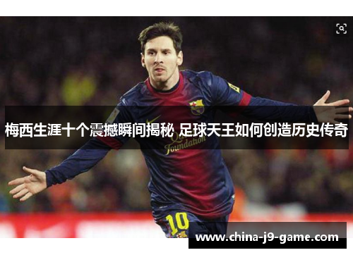 梅西生涯十个震撼瞬间揭秘 足球天王如何创造历史传奇