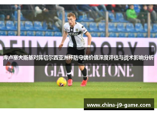 库卢塞夫斯基对阵切尔西亚洲杯防守端价值深度评估与战术影响分析