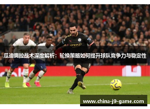 瓜迪奥拉战术深度解析：轮换策略如何提升球队竞争力与稳定性