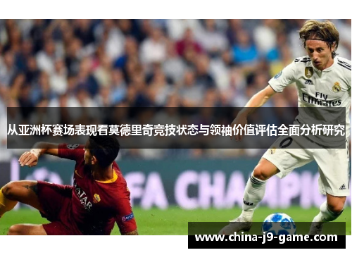 从亚洲杯赛场表现看莫德里奇竞技状态与领袖价值评估全面分析研究