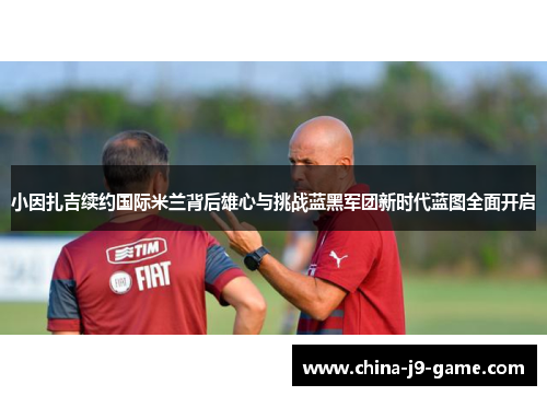 小因扎吉续约国际米兰背后雄心与挑战蓝黑军团新时代蓝图全面开启